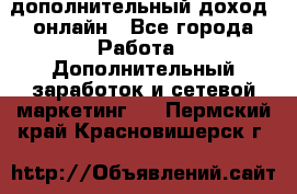 дополнительный доход  онлайн - Все города Работа » Дополнительный заработок и сетевой маркетинг   . Пермский край,Красновишерск г.